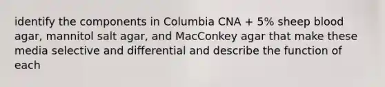 identify the components in Columbia CNA + 5% sheep blood agar, mannitol salt agar, and MacConkey agar that make these media selective and differential and describe the function of each