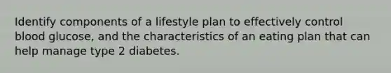 Identify components of a lifestyle plan to effectively control blood glucose, and the characteristics of an eating plan that can help manage type 2 diabetes.