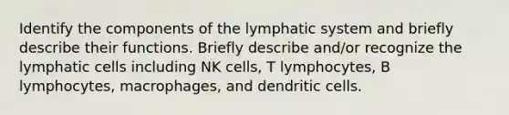 Identify the components of the lymphatic system and briefly describe their functions. Briefly describe and/or recognize the lymphatic cells including NK cells, T lymphocytes, B lymphocytes, macrophages, and dendritic cells.