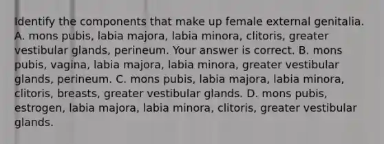 Identify the components that make up female external genitalia. A. mons​ pubis, labia​ majora, labia​ minora, clitoris, greater vestibular​ glands, perineum. Your answer is correct. B. mons​ pubis, vagina, labia​ majora, labia​ minora, greater vestibular​ glands, perineum. C. mons​ pubis, labia​ majora, labia​ minora, clitoris,​ breasts, greater vestibular glands. D. mons​ pubis, estrogen, labia​ majora, labia​ minora, clitoris, greater vestibular glands.