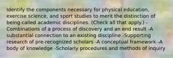 Identify the components necessary for physical education, exercise science, and sport studies to merit the distinction of being called academic disciplines. (Check all that apply.) -Combinations of a process of discovery and an end result -A substantial connection to an existing discipline -Supporting research of pre-recognized scholars -A conceptual framework -A body of knowledge -Scholarly procedures and methods of inquiry