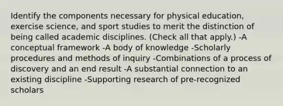 Identify the components necessary for physical education, exercise science, and sport studies to merit the distinction of being called academic disciplines. (Check all that apply.) -A conceptual framework -A body of knowledge -Scholarly procedures and methods of inquiry -Combinations of a process of discovery and an end result -A substantial connection to an existing discipline -Supporting research of pre-recognized scholars