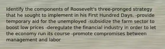 Identify the components of Roosevelt's three-pronged strategy that he sought to implement in his First Hundred Days. -provide temporary aid for the unemployed -subsidize the farm sector to boost low prices -deregulate the financial industry in order to let the economy run its course -promote compromises between management and labor