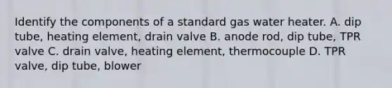 Identify the components of a standard gas water heater. A. dip tube, heating element, drain valve B. anode rod, dip tube, TPR valve C. drain valve, heating element, thermocouple D. TPR valve, dip tube, blower