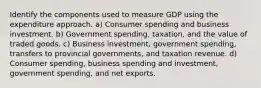 Identify the components used to measure GDP using the expenditure approach. a) Consumer spending and business investment. b) Government spending, taxation, and the value of traded goods. c) Business investment, government spending, transfers to provincial governments, and taxation revenue. d) Consumer spending, business spending and investment, government spending, and net exports.