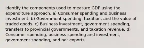 Identify the components used to measure GDP using the expenditure approach. a) Consumer spending and business investment. b) Government spending, taxation, and the value of traded goods. c) Business investment, government spending, transfers to provincial governments, and taxation revenue. d) Consumer spending, business spending and investment, government spending, and net exports.