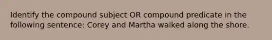 Identify the compound subject OR compound predicate in the following sentence: Corey and Martha walked along the shore.