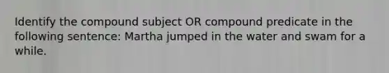 Identify the compound subject OR compound predicate in the following sentence: Martha jumped in the water and swam for a while.