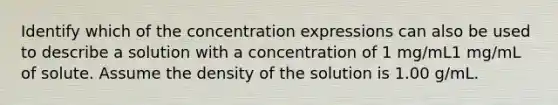 Identify which of the concentration expressions can also be used to describe a solution with a concentration of 1 mg/mL1 mg/mL of solute. Assume the density of the solution is 1.00 g/mL.