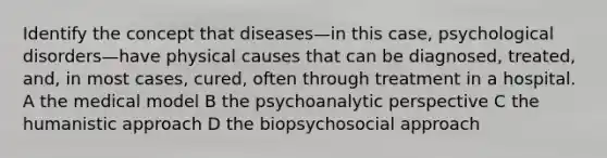 Identify the concept that diseases—in this case, psychological disorders—have physical causes that can be diagnosed, treated, and, in most cases, cured, often through treatment in a hospital. A the medical model B the psychoanalytic perspective C the humanistic approach D the biopsychosocial approach