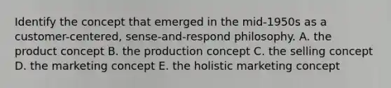 Identify the concept that emerged in the mid-1950s as a customer-centered, sense-and-respond philosophy. A. the product concept B. the production concept C. the selling concept D. the marketing concept E. the holistic marketing concept