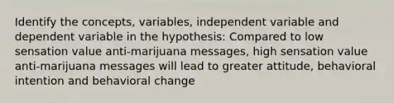 Identify the concepts, variables, independent variable and dependent variable in the hypothesis: Compared to low sensation value anti-marijuana messages, high sensation value anti-marijuana messages will lead to greater attitude, behavioral intention and behavioral change