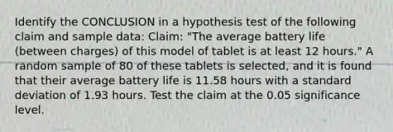 Identify the CONCLUSION in a hypothesis test of the following claim and sample data: Claim: "The average battery life (between charges) of this model of tablet is at least 12 hours." A random sample of 80 of these tablets is selected, and it is found that their average battery life is 11.58 hours with a standard deviation of 1.93 hours. Test the claim at the 0.05 significance level.