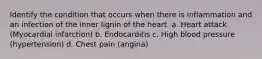 Identify the condition that occurs when there is inflammation and an infection of the inner lignin of the heart. a. Heart attack (Myocardial infarction) b. Endocarditis c. High blood pressure (hypertension) d. Chest pain (angina)