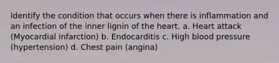 Identify the condition that occurs when there is inflammation and an infection of the inner lignin of the heart. a. Heart attack (Myocardial infarction) b. Endocarditis c. High blood pressure (hypertension) d. Chest pain (angina)