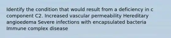 Identify the condition that would result from a deficiency in c component C2. Increased vascular permeability Hereditary angioedema Severe infections with encapsulated bacteria Immune complex disease