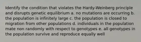 Identify the condition that violates the Hardy-Weinberg principle and disrupts genetic equilibrium a. no mutations are occurring b. the population is infinitely large c. the population is closed to migration from other populations d. individuals in the population mate non randomly with respect to genotypes e. all genotypes in the population survive and reproduce equally well