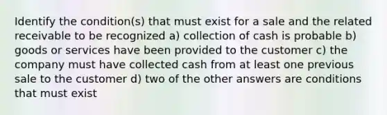 Identify the condition(s) that must exist for a sale and the related receivable to be recognized a) collection of cash is probable b) goods or services have been provided to the customer c) the company must have collected cash from at least one previous sale to the customer d) two of the other answers are conditions that must exist