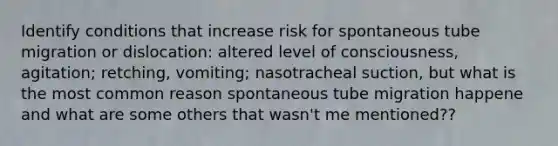 Identify conditions that increase risk for spontaneous tube migration or dislocation: altered level of consciousness, agitation; retching, vomiting; nasotracheal suction, but what is the most common reason spontaneous tube migration happene and what are some others that wasn't me mentioned??