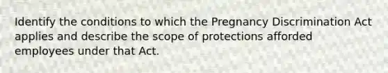 Identify the conditions to which the Pregnancy Discrimination Act applies and describe the scope of protections afforded employees under that Act.