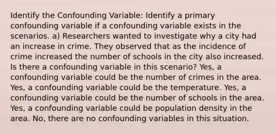 Identify the Confounding Variable: Identify a primary confounding variable if a confounding variable exists in the scenarios. a) Researchers wanted to investigate why a city had an increase in crime. They observed that as the incidence of crime increased the number of schools in the city also increased. Is there a confounding variable in this scenario? Yes, a confounding variable could be the number of crimes in the area. Yes, a confounding variable could be the temperature. Yes, a confounding variable could be the number of schools in the area. Yes, a confounding variable could be population density in the area. No, there are no confounding variables in this situation.