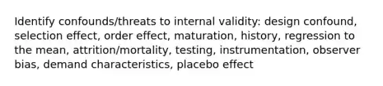 Identify confounds/threats to internal validity: design confound, selection effect, order effect, maturation, history, regression to the mean, attrition/mortality, testing, instrumentation, observer bias, demand characteristics, placebo effect