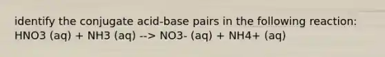 identify the conjugate acid-base pairs in the following reaction: HNO3 (aq) + NH3 (aq) --> NO3- (aq) + NH4+ (aq)