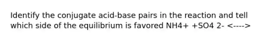 Identify the conjugate acid-base pairs in the reaction and tell which side of the equilibrium is favored NH4+ +SO4 2-