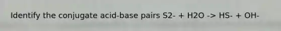 Identify the conjugate acid-base pairs S2- + H2O -> HS- + OH-