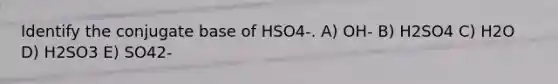 Identify the conjugate base of HSO4-. A) OH- B) H2SO4 C) H2O D) H2SO3 E) SO42-