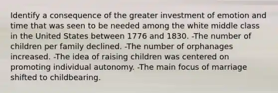 Identify a consequence of the greater investment of emotion and time that was seen to be needed among the white middle class in the United States between 1776 and 1830. -The number of children per family declined. -The number of orphanages increased. -The idea of raising children was centered on promoting individual autonomy. -The main focus of marriage shifted to childbearing.