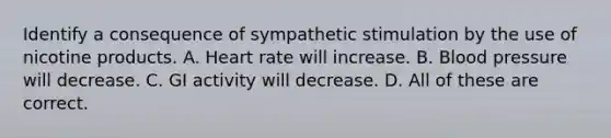 Identify a consequence of sympathetic stimulation by the use of nicotine products. A. Heart rate will increase. B. Blood pressure will decrease. C. GI activity will decrease. D. All of these are correct.