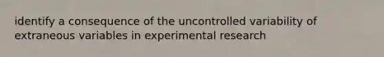 identify a consequence of the uncontrolled variability of extraneous variables in experimental research