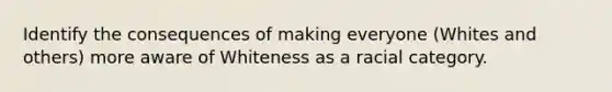 Identify the consequences of making everyone (Whites and others) more aware of Whiteness as a racial category.