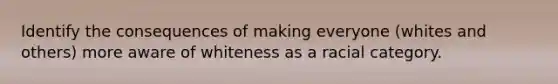 Identify the consequences of making everyone (whites and others) more aware of whiteness as a racial category.