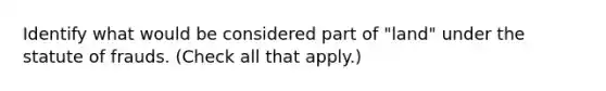 Identify what would be considered part of "land" under the statute of frauds. (Check all that apply.)