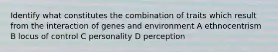 Identify what constitutes the combination of traits which result from the interaction of genes and environment A ethnocentrism B locus of control C personality D perception