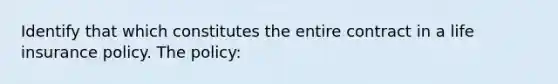 Identify that which constitutes the entire contract in a life insurance policy. The policy: