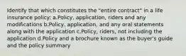 Identify that which constitutes the "entire contract" in a life insurance policy: a.Policy, application, riders and any modifications b.Policy, application, and any oral statements along with the application c.Policy, riders, not including the application d.Policy and a brochure known as the buyer's guide and the policy summary