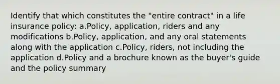 Identify that which constitutes the "entire contract" in a life insurance policy: a.Policy, application, riders and any modifications b.Policy, application, and any oral statements along with the application c.Policy, riders, not including the application d.Policy and a brochure known as the buyer's guide and the policy summary