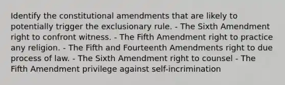 Identify the constitutional amendments that are likely to potentially trigger the exclusionary rule. - The Sixth Amendment right to confront witness. - The Fifth Amendment right to practice any religion. - The Fifth and Fourteenth Amendments right to due process of law. - The Sixth Amendment right to counsel - The Fifth Amendment privilege against self-incrimination