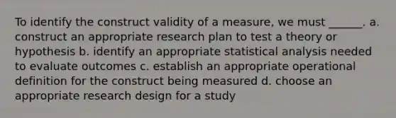 To identify the construct validity of a measure, we must ______. a. construct an appropriate research plan to test a theory or hypothesis b. identify an appropriate statistical analysis needed to evaluate outcomes c. establish an appropriate operational definition for the construct being measured d. choose an appropriate research design for a study