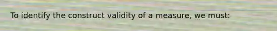 To identify the construct validity of a measure, we must: