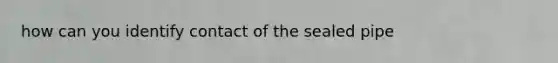 how can you identify contact of the sealed pipe