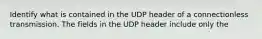 Identify what is contained in the UDP header of a connectionless transmission. The fields in the UDP header include only the