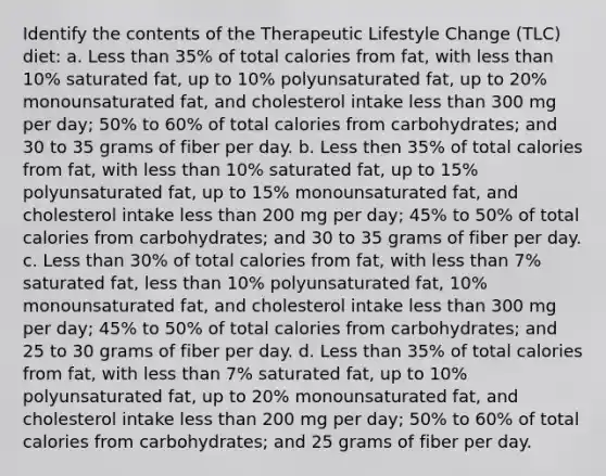 Identify the contents of the Therapeutic Lifestyle Change (TLC) diet: a. Less than 35% of total calories from fat, with less than 10% saturated fat, up to 10% polyunsaturated fat, up to 20% monounsaturated fat, and cholesterol intake less than 300 mg per day; 50% to 60% of total calories from carbohydrates; and 30 to 35 grams of fiber per day. b. Less then 35% of total calories from fat, with less than 10% saturated fat, up to 15% polyunsaturated fat, up to 15% monounsaturated fat, and cholesterol intake less than 200 mg per day; 45% to 50% of total calories from carbohydrates; and 30 to 35 grams of fiber per day. c. Less than 30% of total calories from fat, with less than 7% saturated fat, less than 10% polyunsaturated fat, 10% monounsaturated fat, and cholesterol intake less than 300 mg per day; 45% to 50% of total calories from carbohydrates; and 25 to 30 grams of fiber per day. d. Less than 35% of total calories from fat, with less than 7% saturated fat, up to 10% polyunsaturated fat, up to 20% monounsaturated fat, and cholesterol intake less than 200 mg per day; 50% to 60% of total calories from carbohydrates; and 25 grams of fiber per day.