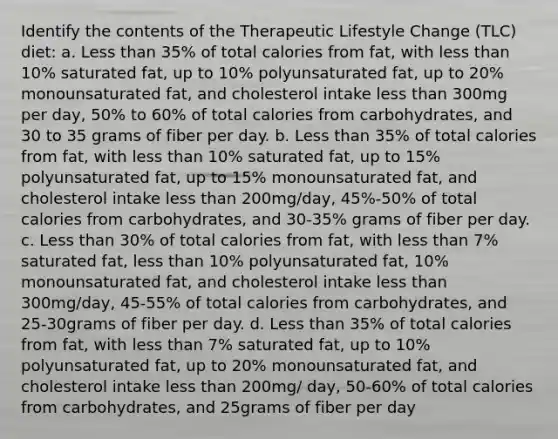 Identify the contents of the Therapeutic Lifestyle Change (TLC) diet: a. Less than 35% of total calories from fat, with less than 10% saturated fat, up to 10% polyunsaturated fat, up to 20% monounsaturated fat, and cholesterol intake less than 300mg per day, 50% to 60% of total calories from carbohydrates, and 30 to 35 grams of fiber per day. b. Less than 35% of total calories from fat, with less than 10% saturated fat, up to 15% polyunsaturated fat, up to 15% monounsaturated fat, and cholesterol intake less than 200mg/day, 45%-50% of total calories from carbohydrates, and 30-35% grams of fiber per day. c. Less than 30% of total calories from fat, with less than 7% saturated fat, less than 10% polyunsaturated fat, 10% monounsaturated fat, and cholesterol intake less than 300mg/day, 45-55% of total calories from carbohydrates, and 25-30grams of fiber per day. d. Less than 35% of total calories from fat, with less than 7% saturated fat, up to 10% polyunsaturated fat, up to 20% monounsaturated fat, and cholesterol intake less than 200mg/ day, 50-60% of total calories from carbohydrates, and 25grams of fiber per day