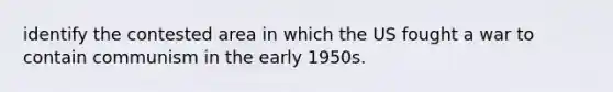 identify the contested area in which the US fought a war to contain communism in the early 1950s.