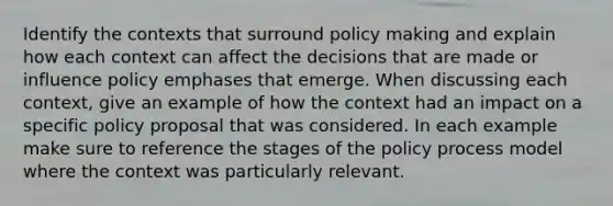 Identify the contexts that surround policy making and explain how each context can affect the decisions that are made or influence policy emphases that emerge. When discussing each context, give an example of how the context had an impact on a specific policy proposal that was considered. In each example make sure to reference the stages of the policy process model where the context was particularly relevant.