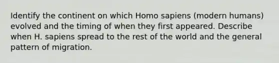 Identify the continent on which Homo sapiens (modern humans) evolved and the timing of when they first appeared. Describe when H. sapiens spread to the rest of the world and the general pattern of migration.